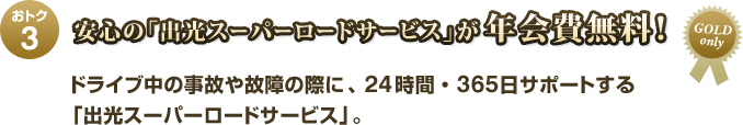おトク3 安心の「出光スーパーロードサービス」が年会費無料! ドライブ中の事故や故障の際に、24時間・365日サポートする「出光スーパーロードサービス」。