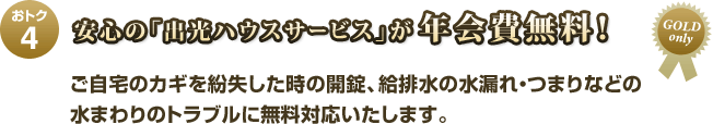 おトク4 安心の「出光ハウスサービス」が年会費無料! ご自宅のカギを紛失した時の開錠、給排水の水漏れ・つまりなどの水まわりのトラブルに無料対応いたします。