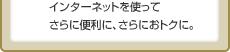 インターネットを使ってさらに便利に、さらにおトクに。
