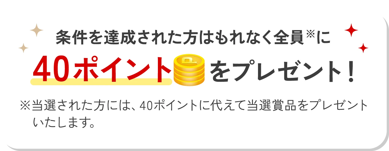 条件を達成された方はもれなく全員※に40ポイントをプレゼント！ ※当選された方には、40ポイントに代えて当選賞品をプレゼントいたします。