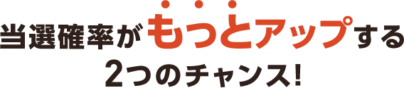 当選確率がもっとアップする2つのチャンス！