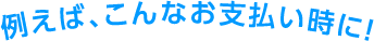 例えば、こんなお支払い時に！
