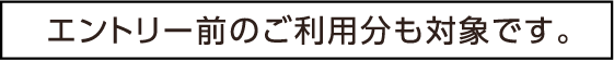 エントリー前のご利用分も対象です。