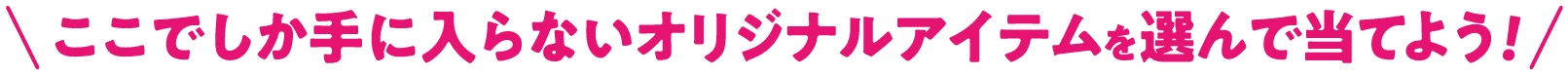 \ここでしか手に入らないオリジナルアイテムを選んで当てよう！/
