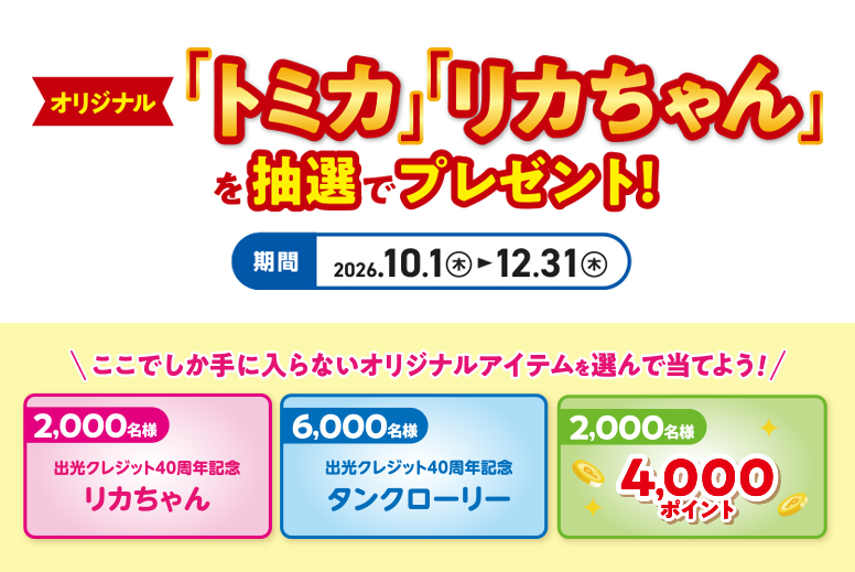 条件達成された方の中から、オリジナル「トミカ」「リカちゃん」を抽選でプレゼント! 期間:2026.10.1(木)→12.31(木) ここでしか手に入らないオリジナルアイテムを選んで当てよう!