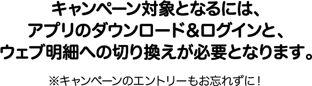 キャンペーン対象となるには、アプリのダウンロード＆ログインと、ウェブ明細への切り換えが必要となります。※キャンペーンのエントリーもお忘れずに！