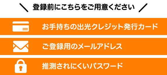 登録前にこちらをご用意ください。お手持ちの出光クレジット発行カード ご登録用のメールアドレス 推測されにくいパスワード