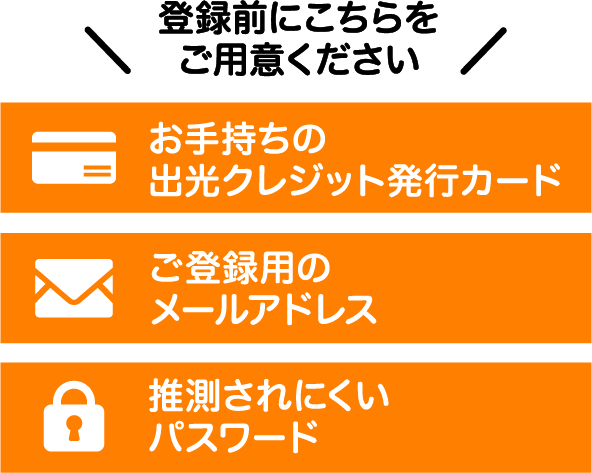 登録前にこちらをご用意ください。お手持ちの出光クレジット発行カード ご登録用のメールアドレス 推測されにくいパスワード