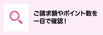 ご請求額やポイント数を一目で確認！