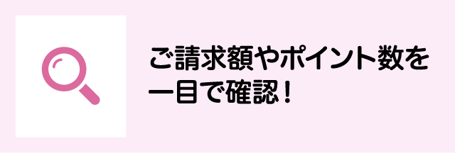 ご請求額やポイント数を一目で確認！