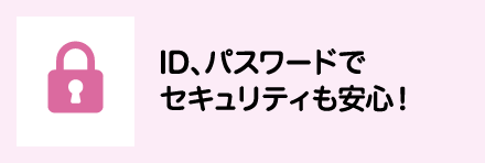 ID、パスワードでセキュリティも安心！