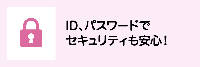 ID、パスワードでセキュリティも安心！