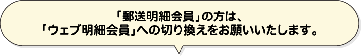 「郵送明細会員」の方は、「ウェブ明細会員」への切り換えをお願いいたします。