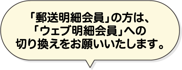 「郵送明細会員」の方は、「ウェブ明細会員」への切り換えをお願いいたします。