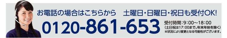 お電話の場合はこちらから　土曜日・日曜日・祝日も受付OK! / 0120-861-653 | 受付時間：9：00～18：00 （土日祝は17：00まで。年末年始を除く）※状況により変更となる可能性がございます。