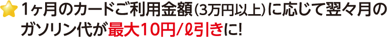 1ヶ月のカードご利用金額（3万円以上）に応じて翌々月のガソリン代が最大10円/ℓ引きに！