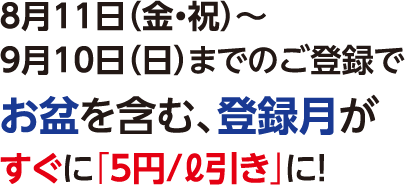 8月11日（金・祝）～9月10日（日）までのご登録でお盆を含む、登録月がすぐに「5円/ℓ引き」に！