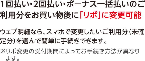 1回払い・2回払い・ボーナス一括払いのご利用分をお買い物後に「リボ」に変更可能 ウェブ明細なら、スマホで変更したいご利用分（未確定分）を選んで簡単に手続きできます。※リボ変更の受付期間によってお手続き方法が異なります。
