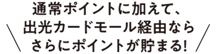 通常ポイントに加えて、出光カードモール経由ならさらにポイントが貯まる！