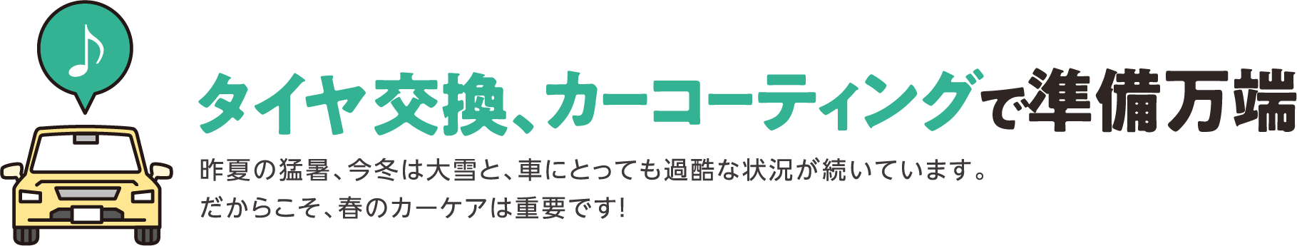 タイヤ交換、カーコーティングで準備万端 昨夏の猛暑、今冬は大雪と、車にとっても過酷な状況が続いています。だからこそ、春のカーケアは重要です！