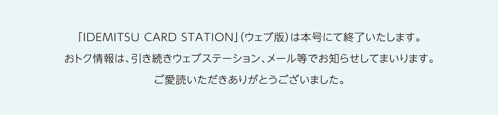 「IDEMITSU CARD STATION」（ウェブ号）は本号にて終了いたします。おトク情報は、引き続きウェブステーション、メール等でお知らせしてまいります。ご愛読いただきありがとうございました。