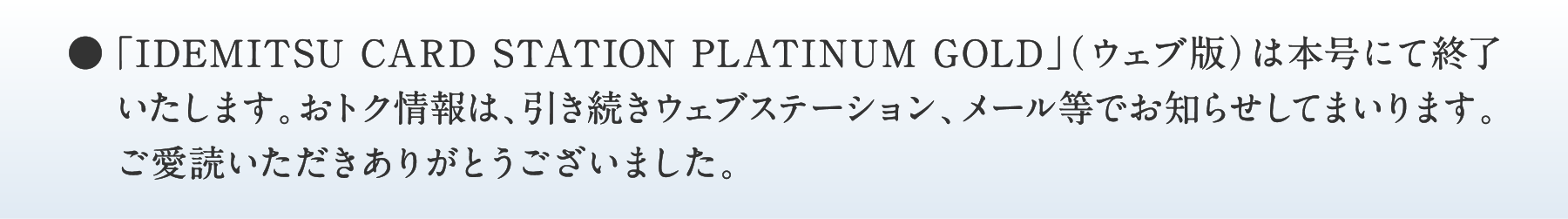 ●「IDEMITSU CARD STATION PLATINUM GOLD」（ウェブ版）は本号にて終了いたします。おトク情報は、引き続きウェブステーション、メール等でお知らせしてまいります。ご愛読いただきありがとうございました。