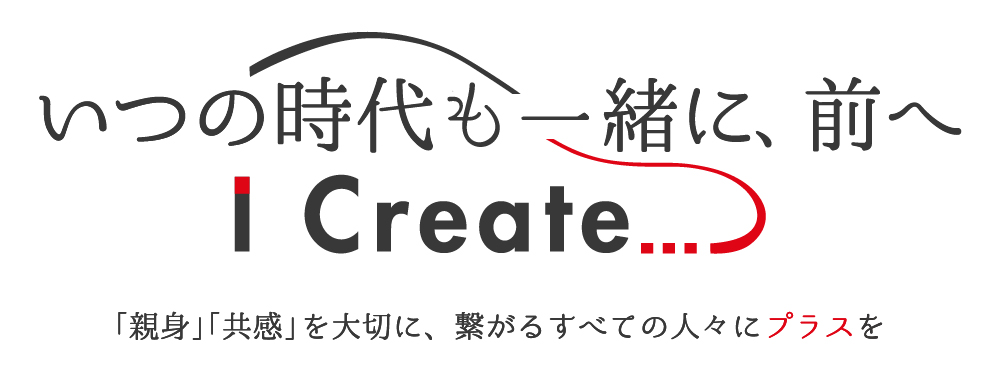 いつの時代も一緒に、前へ～ Ｉ Ｃｒｅａｔｅ ... ～「親身」「共感」を大切に、繋がるすべての人々にプラスを