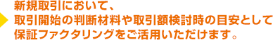 新規取引において、 取引開始の判断材料や取引額検討時の目安として 保証ファクタリングをご活用いただけます。