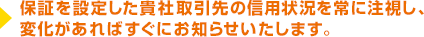 保証を設定した貴社取引先の信用状況を常に注視し、変化があればすぐにお知らせいたします。