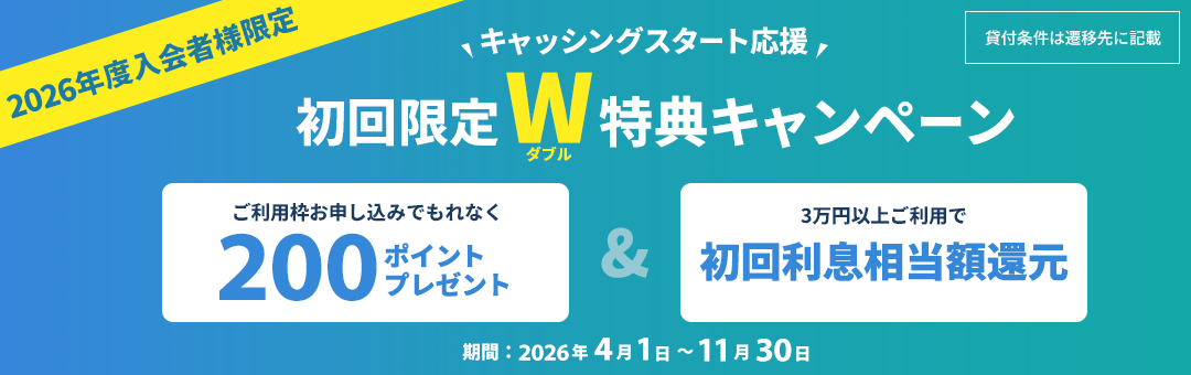 2026年度入会者様限定 キャッシングスタート応援 初回限定W特典キャンペーン ご利用枠お申し込みでもれなく200ポイントプレゼント & 3万円以上ご利用で初回利息相当額還元 期間：2026年4月1日〜11月30日