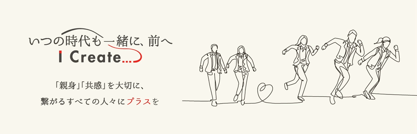 いつの時代も一緒に、前へ～ Ｉ Ｃｒｅａｔｅ ... ～「親身」「共感」を大切に、繋がるすべての人々にプラスを