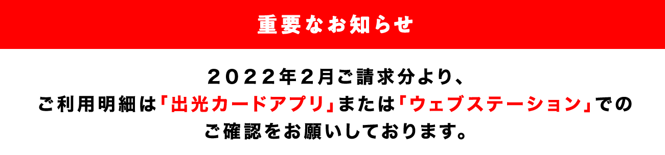 【重要なお知らせ】2022年2月ご請求分（1月20日頃お届け）より、一部のご利用明細の郵送を停止いたします。便利な「出光カードアプリ」「ウェブステーション」でのご確認をお願いいたします。
