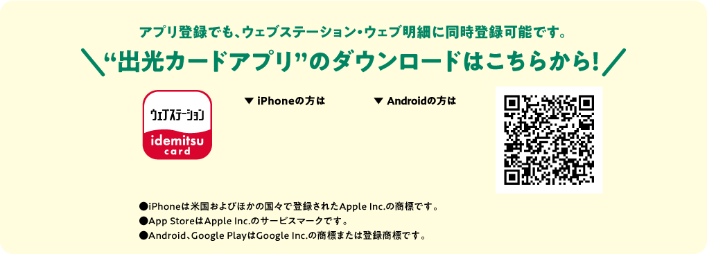 アプリ登録でも、ウェブステーション・ウェブ明細に同時登録可能です。“出光カードアプリ”のダウンロードはこちらから！●iPhoneは米国およびほかの国々で登録されたApple Inc.の商標です。●App StoreはApple Inc.のサービスマークです。●Android、Google PlayはGoogle Inc.の商標または登録商標です。