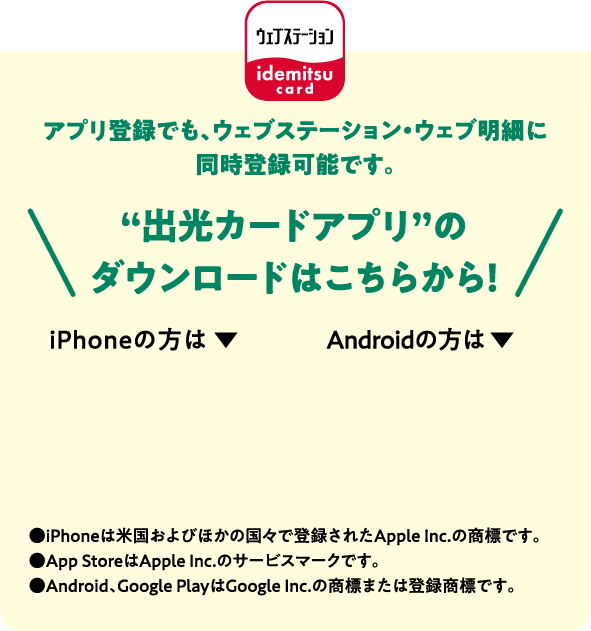 アプリ登録でも、ウェブステーション・ウェブ明細に同時登録可能です。“出光カードアプリ”のダウンロードはこちらから！●iPhoneは米国およびほかの国々で登録されたApple Inc.の商標です。●App StoreはApple Inc.のサービスマークです。●Android、Google PlayはGoogle Inc.の商標または登録商標です。