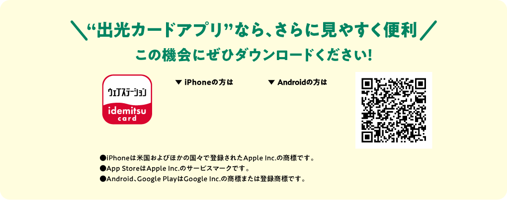 “出光カードアプリ”なら、さらに見やすく便利 この機会にぜひダウンロードください！●iPhoneは米国およびほかの国々で登録されたApple Inc.の商標です。●App StoreはApple Inc.のサービスマークです。●Android、Google PlayはGoogle Inc.の商標または登録商標です。