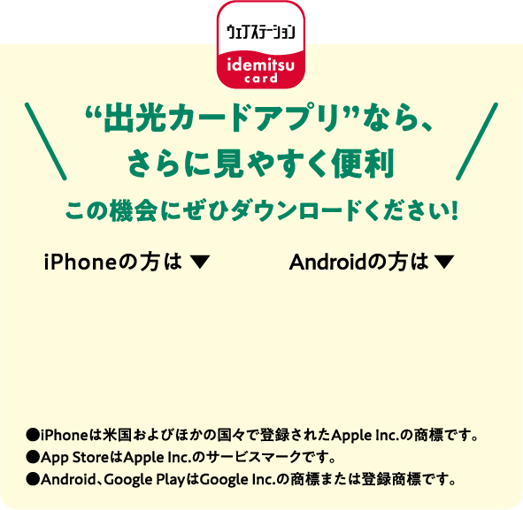 “出光カードアプリ”なら、さらに見やすく便利 この機会にぜひダウンロードください！●iPhoneは米国およびほかの国々で登録されたApple Inc.の商標です。●App StoreはApple Inc.のサービスマークです。●Android、Google PlayはGoogle Inc.の商標または登録商標です。