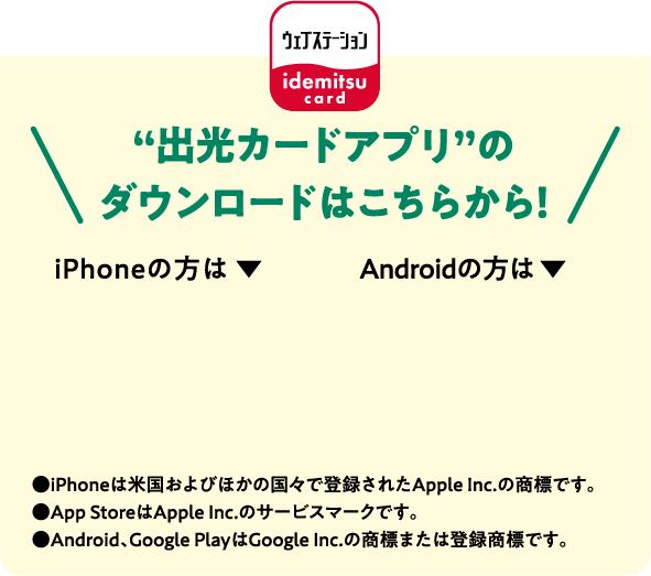 “出光カードアプリ”のダウンロードはこちらから！●iPhoneは米国およびほかの国々で登録されたApple Inc.の商標です。●App StoreはApple Inc.のサービスマークです。●Android、Google PlayはGoogle Inc.の商標または登録商標です。