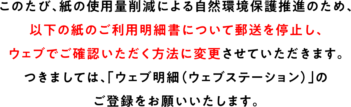 このたび、紙の使用量削減による自然環境保護推進のため、以下の紙のご利明細書について郵送を停止し、ウェブでご確認いただく方法に変更させていただきます。つきましては、「ウェブ明細(ウェブステーション)」のご登録をお願いいたします。
