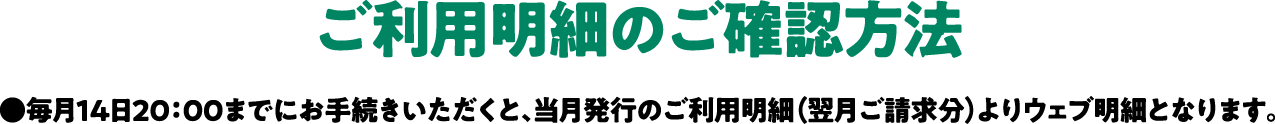 2022年1月14日（金）20：00までにご登録いただくと、2月ご請求分のご確認に間に合います。●毎月14日20：00までにお手続きいただくと、当月発行のご利用明細（翌月ご請求分）よりウェブ明細となります。