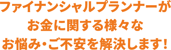 ファイナンシャルプランナーがお金に関する様々なお悩み・ご不安を解決します！