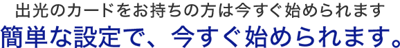 出光カードをお持ちの方は今すぐ始められます。　簡単な設定で、今すぐ始められます。