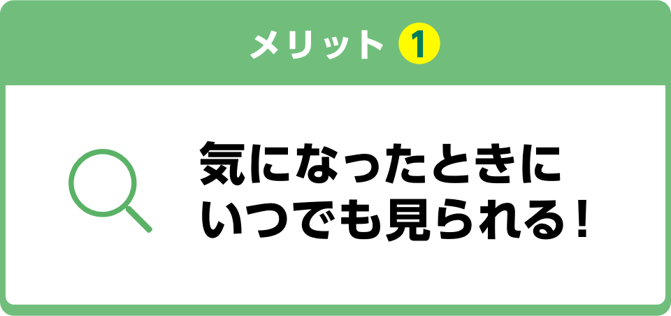 メリット1 気になったときにいつでも見られる！