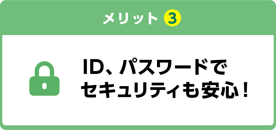 メリット3 ID、パスワードでセキュリティも安心！